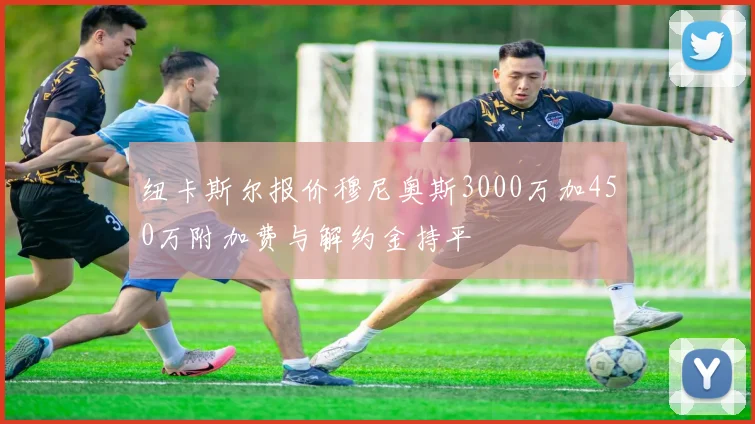 纽卡斯尔报价穆尼奥斯3000万加450万附加费与解约金持平