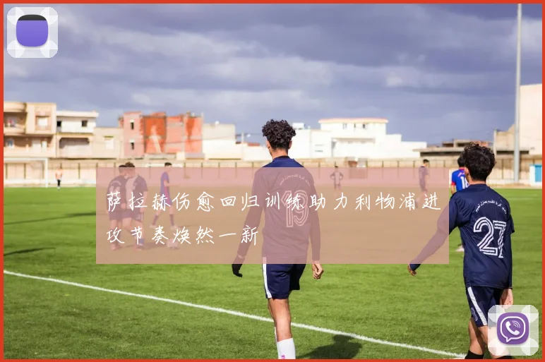 萨拉赫伤愈回归训练助力利物浦进攻节奏焕然一新