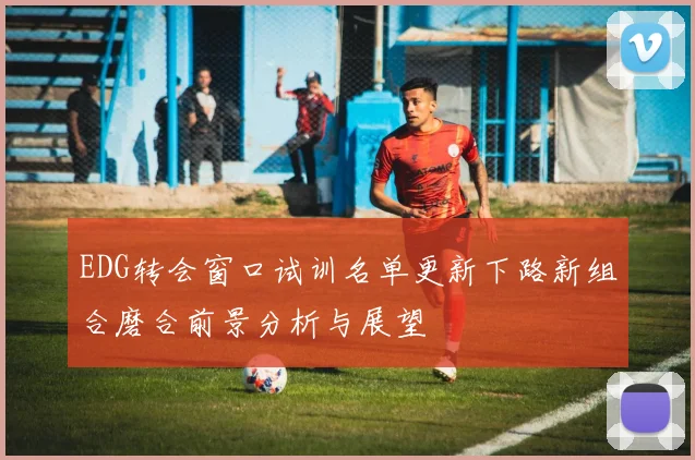EDG转会窗口试训名单更新下路新组合磨合前景分析与展望