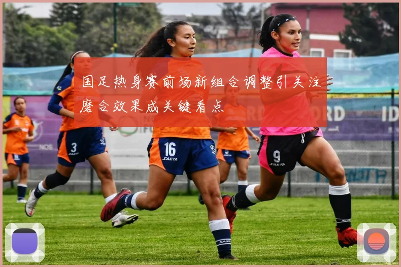 国足热身赛前场新组合调整引关注磨合效果成关键看点