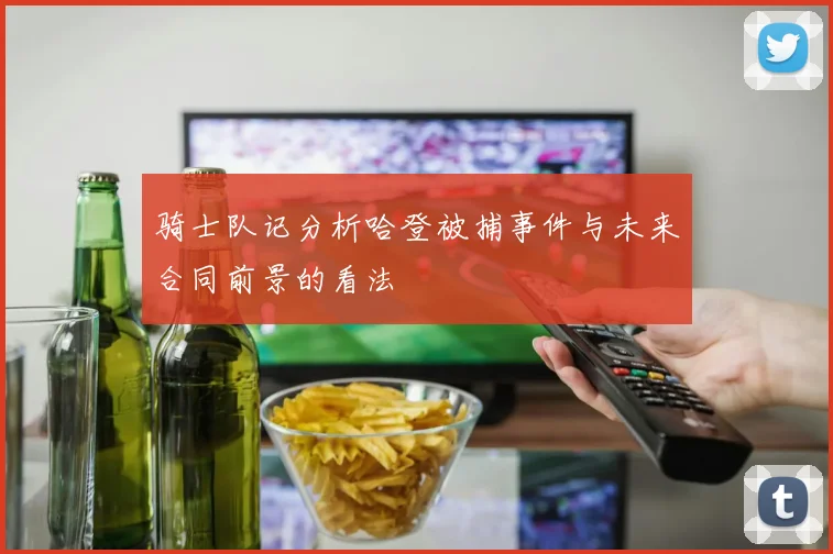 骑士队记分析哈登被捕事件与未来合同前景的看法