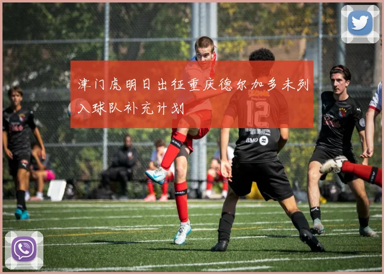 津门虎明日出征重庆德尔加多未列入球队补充计划