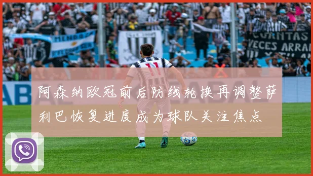 阿森纳欧冠前后防线轮换再调整萨利巴恢复进度成为球队关注焦点