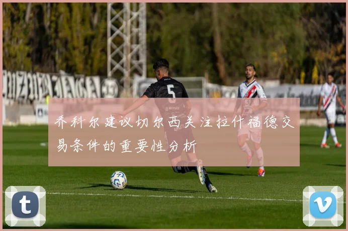 乔科尔建议切尔西关注拉什福德交易条件的重要性分析