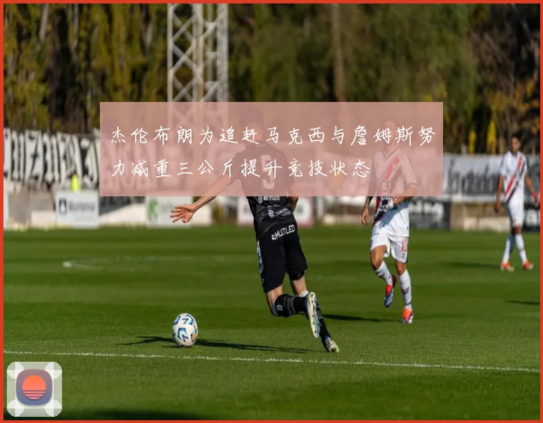 杰伦布朗为追赶马克西与詹姆斯努力减重三公斤提升竞技状态