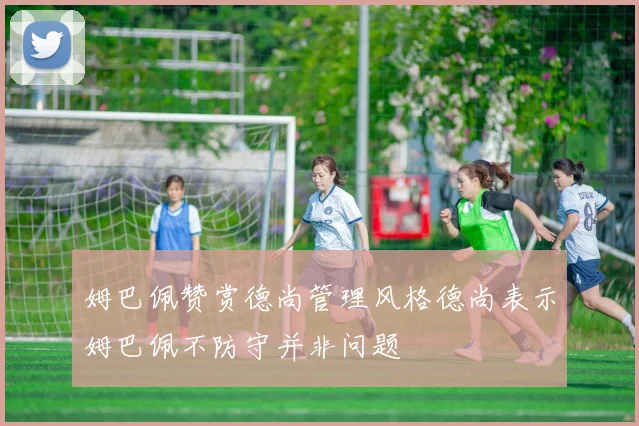 姆巴佩赞赏德尚管理风格德尚表示姆巴佩不防守并非问题
