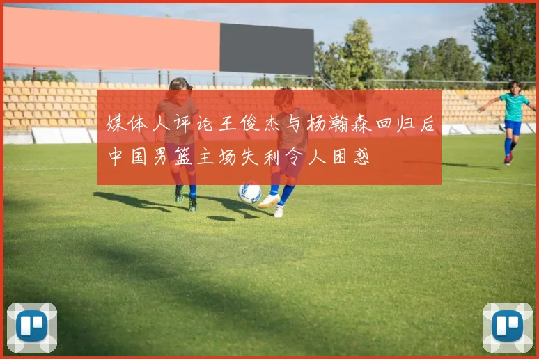 媒体人评论王俊杰与杨瀚森回归后中国男篮主场失利令人困惑